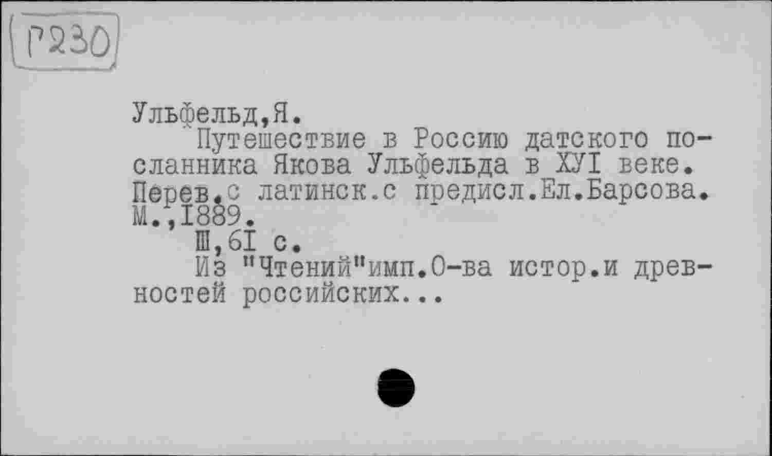 ﻿Ульфельд,Я.
Путешествие в Россию датского посланника Якова Ульфельда в ХУІ веке. Певев.с латинск.с поедисл.Ел.Барсова. М.,1889.
Ш,61 с.
Из ”Чтений“имп.О-ва истор.и древностей российских...